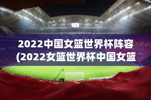 2022中国女篮世界杯阵容(2022女篮世界杯中国女篮)