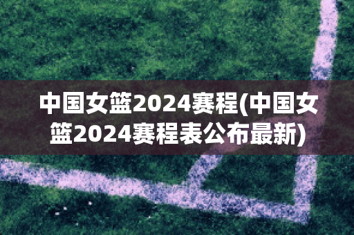 中国女篮2024赛程(中国女篮2024赛程表公布最新)