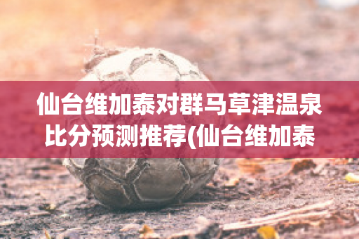 仙台维加泰对群马草津温泉比分预测推荐(仙台维加泰足球俱乐部)
