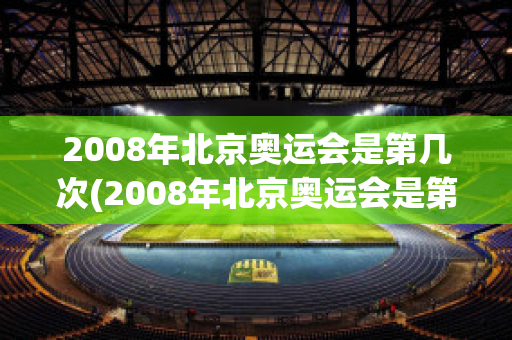 2008年北京奥运会是第几次(2008年北京奥运会是第几次在中国举行)