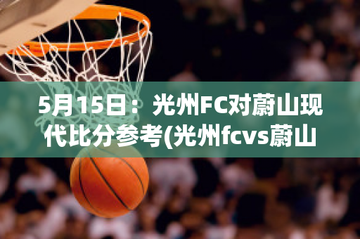 5月15日：光州FC对蔚山现代比分参考(光州fcvs蔚山现代比赛结果)