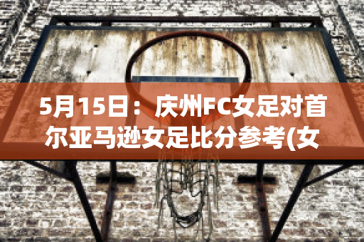 5月15日：庆州FC女足对首尔亚马逊女足比分参考(女足对战韩国比分)