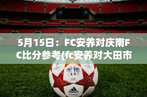 5月15日：FC安养对庆南FC比分参考(fc安养对大田市民比分预测)